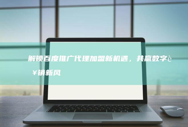 解锁百度推广代理加盟新机遇，共赢数字营销新风口